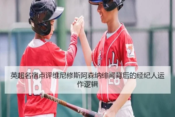 英超名宿点评维尼修斯阿森纳绯闻背后的经纪人运作逻辑